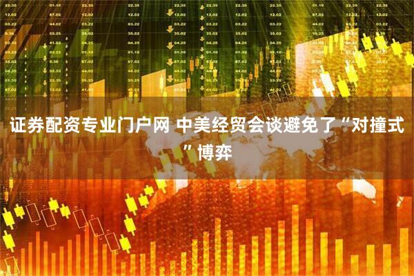 证券配资专业门户网 中美经贸会谈避免了“对撞式”博弈