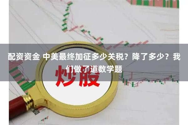 配资资金 中美最终加征多少关税？降了多少？我们做了道数学题