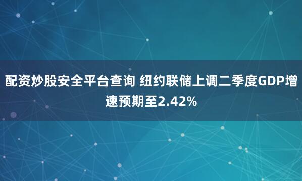 配资炒股安全平台查询 纽约联储上调二季度GDP增速预期至2.42%