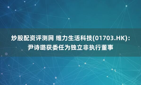 炒股配资评测网 维力生活科技(01703.HK)：尹诗璐获委任为独立非执行董事