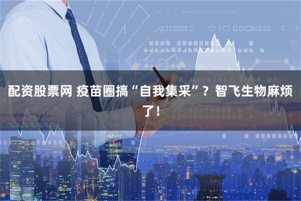 配资股票网 疫苗圈搞“自我集采”？智飞生物麻烦了！