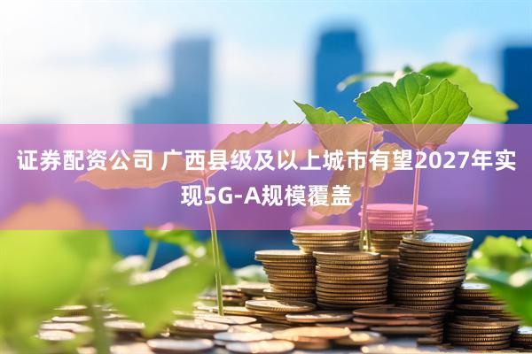 证券配资公司 广西县级及以上城市有望2027年实现5G-A规模覆盖