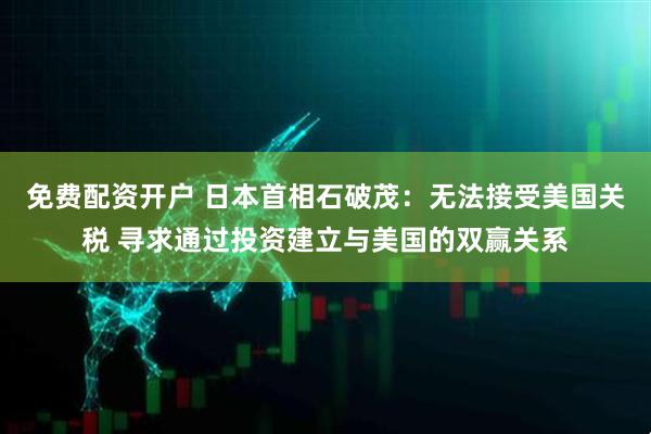 免费配资开户 日本首相石破茂：无法接受美国关税 寻求通过投资建立与美国的双赢关系