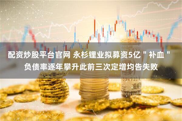 配资炒股平台官网 永杉锂业拟募资5亿＂补血＂ 负债率逐年攀升此前三次定增均告失败