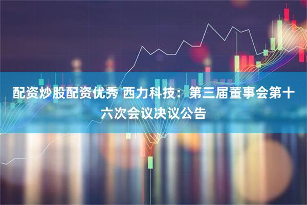 配资炒股配资优秀 西力科技：第三届董事会第十六次会议决议公告