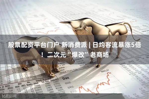 股票配资平台门户 新消费派 | 日均客流暴涨5倍！二次元“爆改”老商场