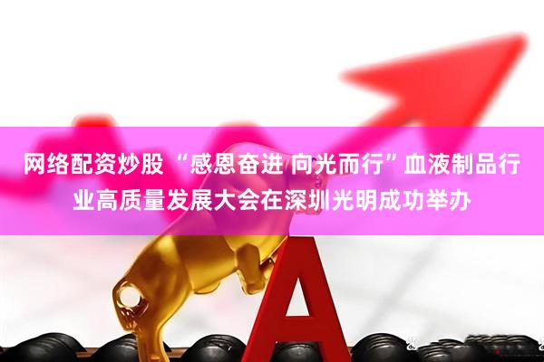 网络配资炒股 “感恩奋进 向光而行”血液制品行业高质量发展大会在深圳光明成功举办