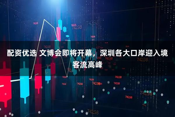 配资优选 文博会即将开幕，深圳各大口岸迎入境客流高峰