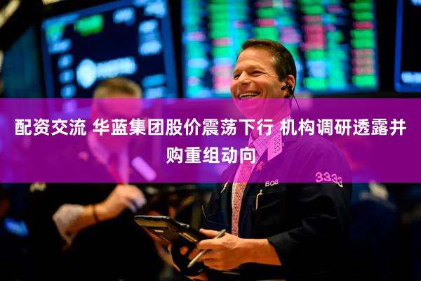 配资交流 华蓝集团股价震荡下行 机构调研透露并购重组动向