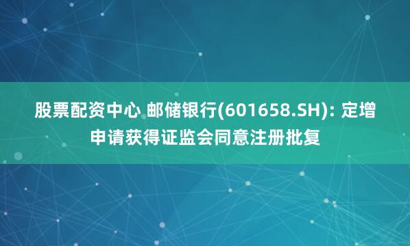 股票配资中心 邮储银行(601658.SH): 定增申请获得证监会同意注册批复