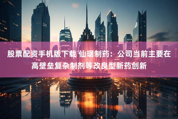 股票配资手机版下载 仙琚制药：公司当前主要在高壁垒复杂制剂等改良型新药创新