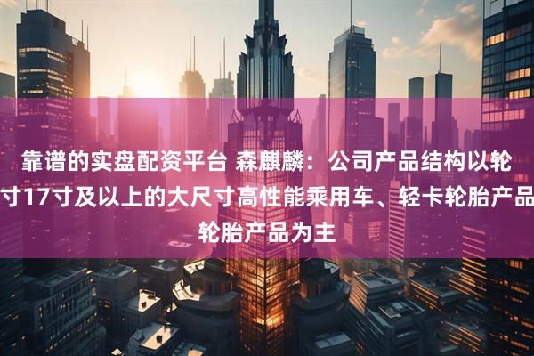 靠谱的实盘配资平台 森麒麟：公司产品结构以轮辋尺寸17寸及以上的大尺寸高性能乘用车、轻卡轮胎产品为主