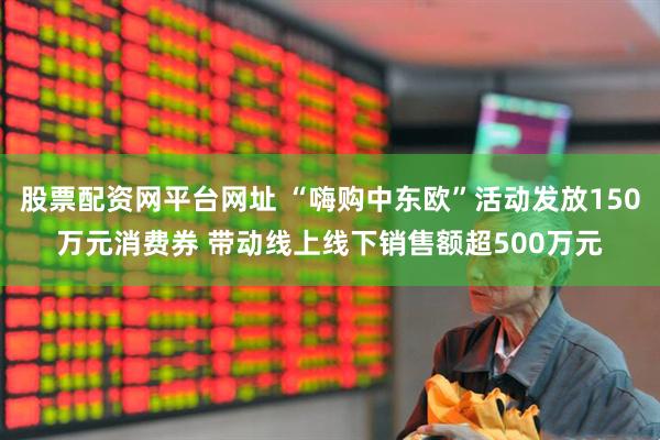 股票配资网平台网址 “嗨购中东欧”活动发放150万元消费券 带动线上线下销售额超500万元