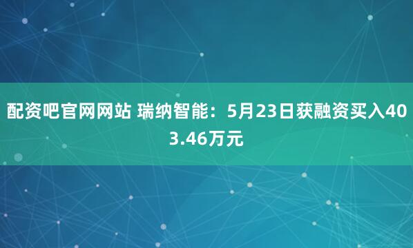 配资吧官网网站 瑞纳智能：5月23日获融资买入403.46万元