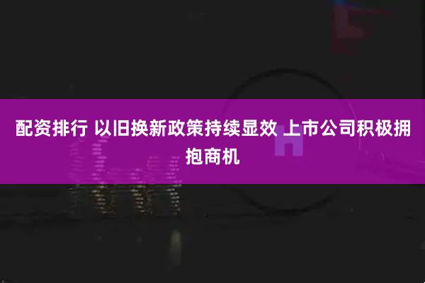 配资排行 以旧换新政策持续显效 上市公司积极拥抱商机