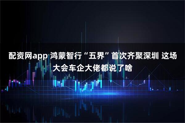配资网app 鸿蒙智行“五界”首次齐聚深圳 这场大会车企大佬都说了啥