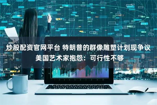 炒股配资官网平台 特朗普的群像雕塑计划现争议 美国艺术家抱怨：可行性不够