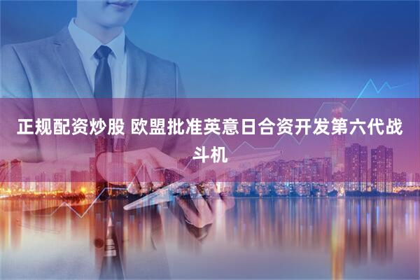 正规配资炒股 欧盟批准英意日合资开发第六代战斗机