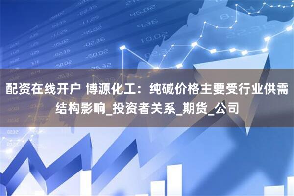 配资在线开户 博源化工：纯碱价格主要受行业供需结构影响_投资者关系_期货_公司