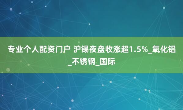 专业个人配资门户 沪锡夜盘收涨超1.5%_氧化铝_不锈钢_国际