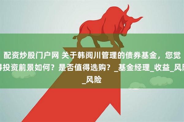 配资炒股门户网 关于韩阅川管理的债券基金，您觉得投资前景如何？是否值得选购？_基金经理_收益_风险