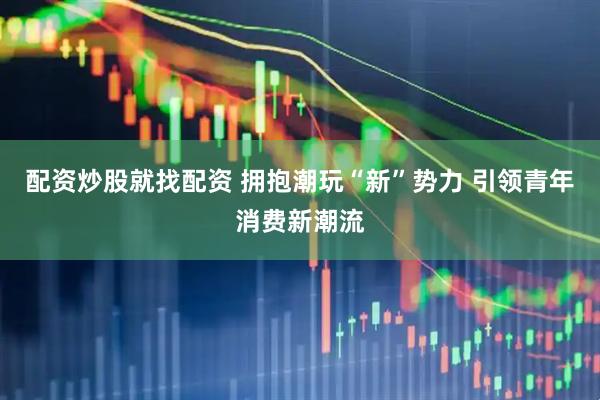 配资炒股就找配资 拥抱潮玩“新”势力 引领青年消费新潮流