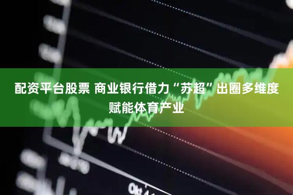 配资平台股票 商业银行借力“苏超”出圈多维度赋能体育产业