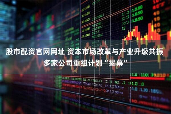 股市配资官网网址 资本市场改革与产业升级共振 多家公司重组计划“揭幕”