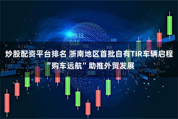 炒股配资平台排名 浙南地区首批自有TIR车辆启程 “购车远航”助推外贸发展