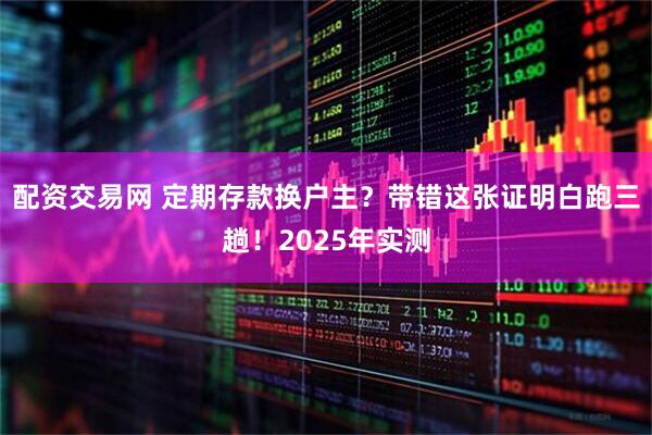 配资交易网 定期存款换户主？带错这张证明白跑三趟！2025年实测
