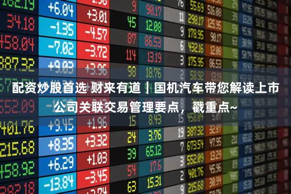 配资炒股首选 财来有道｜国机汽车带您解读上市公司关联交易管理要点，戳重点~