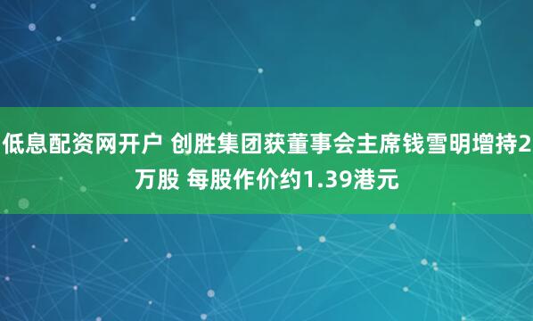 低息配资网开户 创胜集团获董事会主席钱雪明增持2万股 每股作价约1.39港元