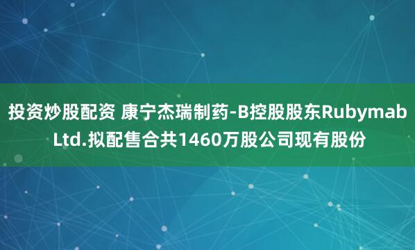 投资炒股配资 康宁杰瑞制药-B控股股东Rubymab Ltd.拟配售合共1460万股公司现有股份