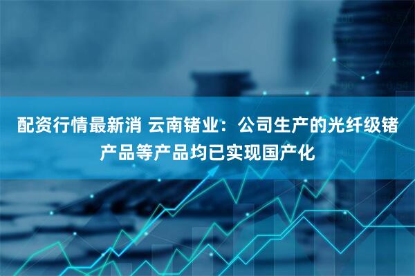 配资行情最新消 云南锗业：公司生产的光纤级锗产品等产品均已实现国产化