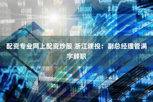 配资专业网上配资炒股 浙江建投：副总经理管满宇辞职