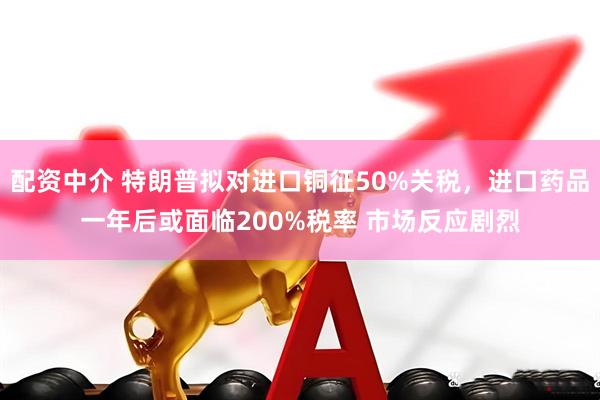 配资中介 特朗普拟对进口铜征50%关税，进口药品一年后或面临200%税率 市场反应剧烈