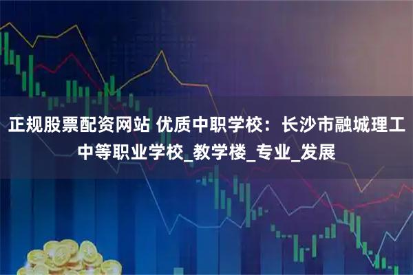 正规股票配资网站 优质中职学校：长沙市融城理工中等职业学校_教学楼_专业_发展