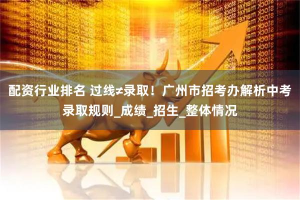 配资行业排名 过线≠录取！广州市招考办解析中考录取规则_成绩_招生_整体情况