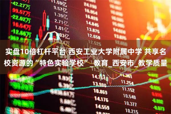 实盘10倍杠杆平台 西安工业大学附属中学 共享名校资源的“特色实验学校”_教育_西安市_教学质量