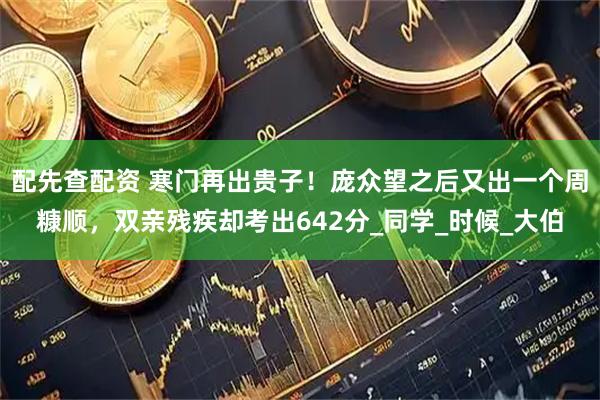 配先查配资 寒门再出贵子！庞众望之后又出一个周糠顺，双亲残疾却考出642分_同学_时候_大伯
