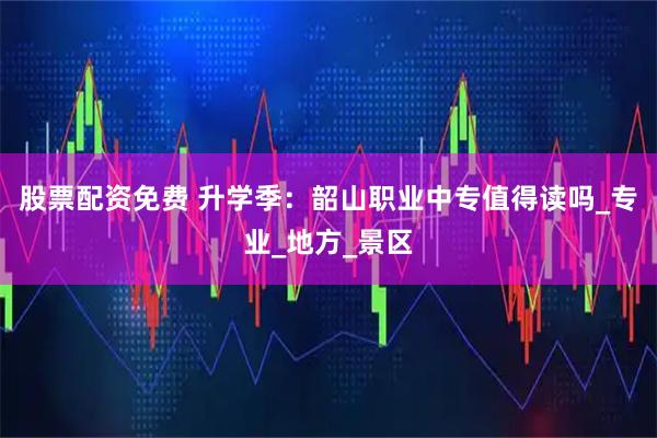 股票配资免费 升学季：韶山职业中专值得读吗_专业_地方_景区