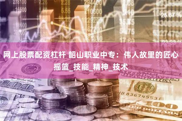 网上股票配资杠杆 韶山职业中专：伟人故里的匠心摇篮_技能_精神_技术