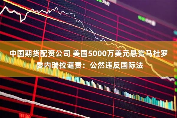 中国期货配资公司 美国5000万美元悬赏马杜罗 委内瑞拉谴责：公然违反国际法