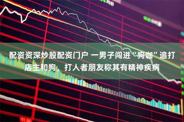 配资资深炒股配资门户 一男子闯进“狗咖”追打店主和狗，打人者朋友称其有精神疾病