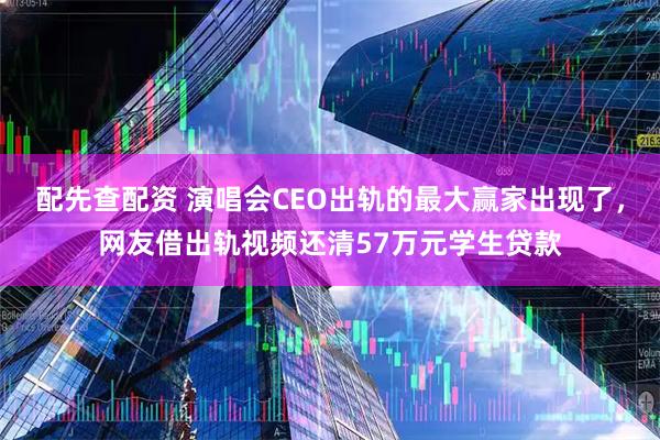 配先查配资 演唱会CEO出轨的最大赢家出现了，网友借出轨视频还清57万元学生贷款