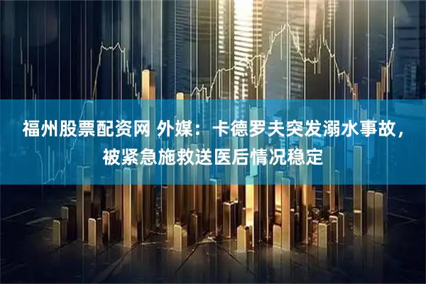 福州股票配资网 外媒：卡德罗夫突发溺水事故，被紧急施救送医后情况稳定