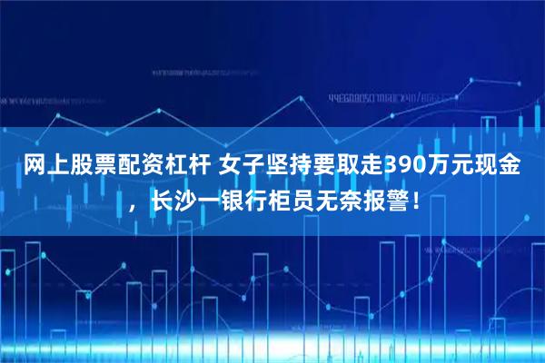 网上股票配资杠杆 女子坚持要取走390万元现金，长沙一银行柜员无奈报警！