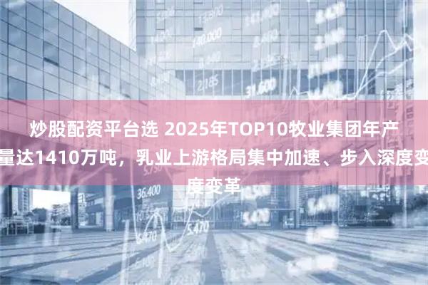 炒股配资平台选 2025年TOP10牧业集团年产奶量达1410万吨，乳业上游格局集中加速、步入深度变革
